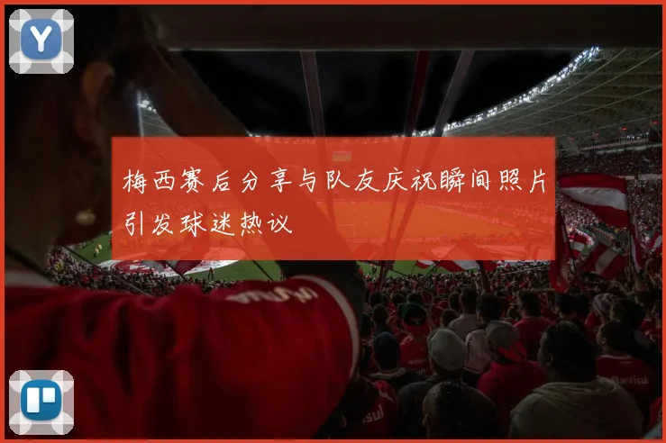 梅西赛后分享与队友庆祝瞬间照片引发球迷热议