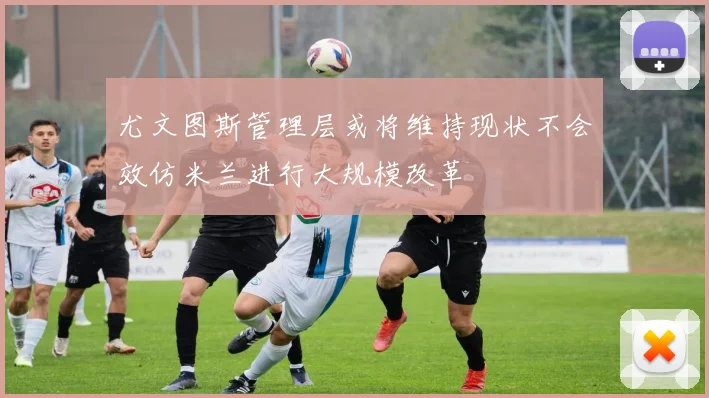 尤文图斯管理层或将维持现状不会效仿米兰进行大规模改革