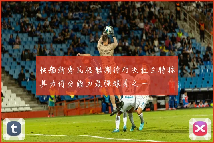 快船新秀瓦格勒期待对决杜兰特称其为得分能力最强球员之一
