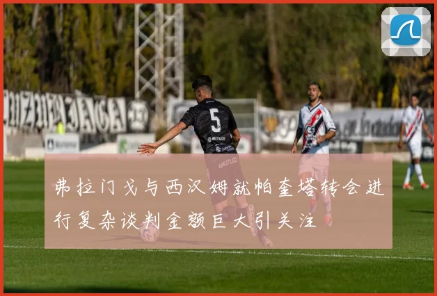 弗拉门戈与西汉姆就帕奎塔转会进行复杂谈判金额巨大引关注