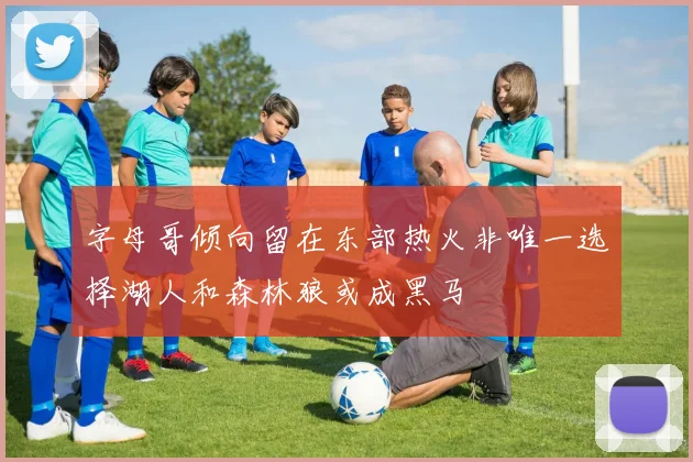 字母哥倾向留在东部热火非唯一选择湖人和森林狼或成黑马
