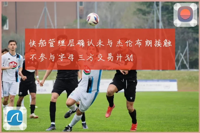快船管理层确认未与杰伦布朗接触不参与字母三方交易计划