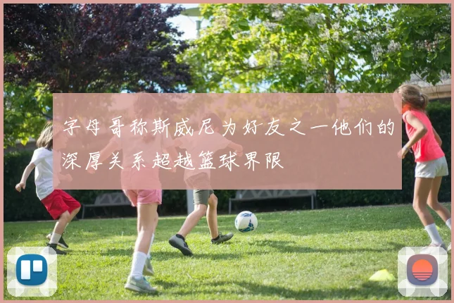 字母哥称斯威尼为好友之一他们的深厚关系超越篮球界限