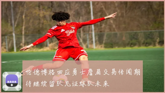 伦德博格回应勇士詹眉交易传闻期待继续留队见证球队未来