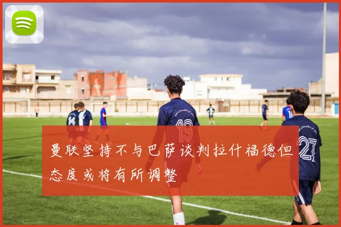 曼联坚持不与巴萨谈判拉什福德但态度或将有所调整