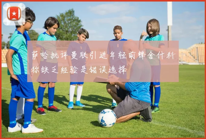 萨哈批评曼联引进年轻前锋舍什科称缺乏经验是错误选择