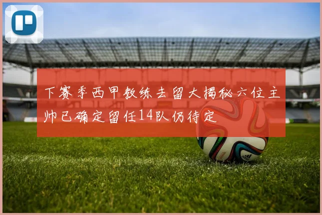下赛季西甲教练去留大揭秘六位主帅已确定留任14队仍待定