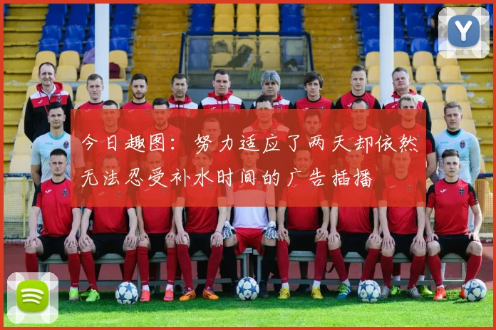 今日趣图：努力适应了两天却依然无法忍受补水时间的广告插播
