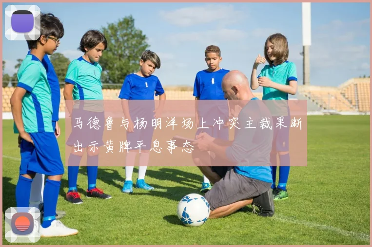 马德鲁与杨明洋场上冲突主裁果断出示黄牌平息事态