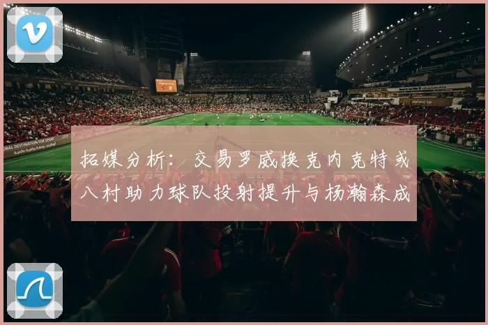 拓媒分析：交易罗威换克内克特或八村助力球队投射提升与杨瀚森成长