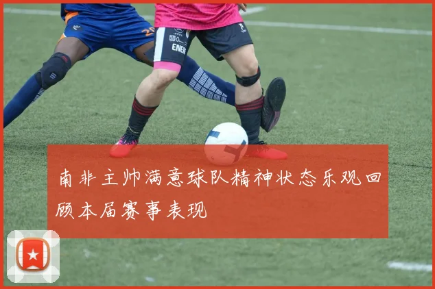 南非主帅满意球队精神状态乐观回顾本届赛事表现