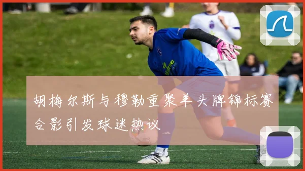 胡梅尔斯与穆勒重聚羊头牌锦标赛合影引发球迷热议