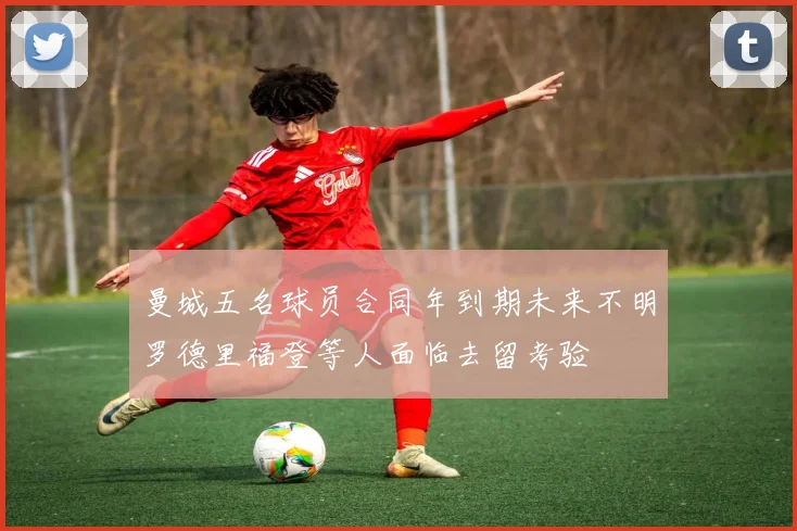 曼城五名球员合同年到期未来不明罗德里福登等人面临去留考验