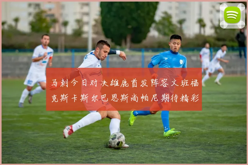 马刺今日对决雄鹿首发阵容文班福克斯卡斯尔巴恩斯尚帕尼期待精彩表现